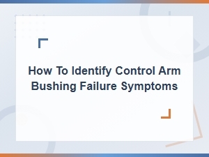Control Arm Bushing Failure Symptoms: How to Identify and Replace Them